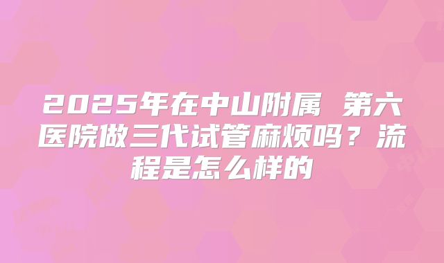 2025年在中山附属 第六医院做三代试管麻烦吗？流程是怎么样的
