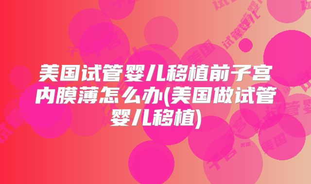 美国试管婴儿移植前子宫内膜薄怎么办(美国做试管婴儿移植)