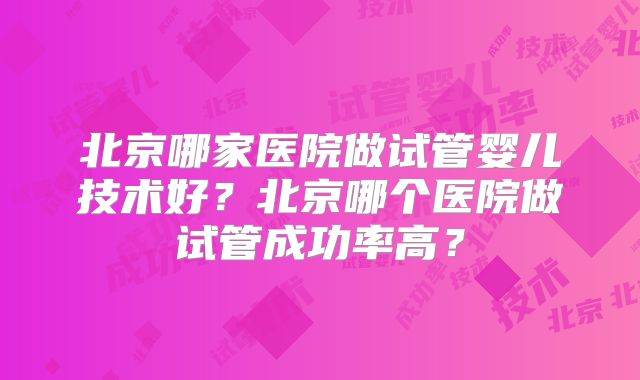 北京哪家医院做试管婴儿技术好？北京哪个医院做试管成功率高？