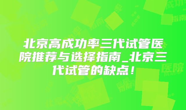 北京高成功率三代试管医院推荐与选择指南_北京三代试管的缺点！