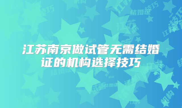 江苏南京做试管无需结婚证的机构选择技巧