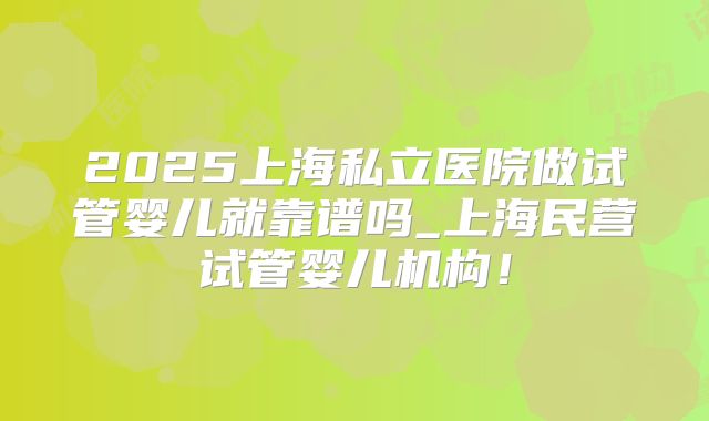 2025上海私立医院做试管婴儿就靠谱吗_上海民营试管婴儿机构！