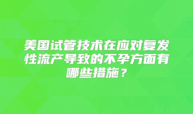 美国试管技术在应对复发性流产导致的不孕方面有哪些措施?