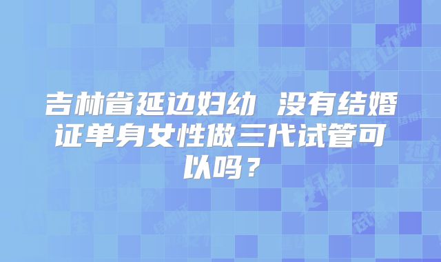 吉林省延边妇幼 没有结婚证单身女性做三代试管可以吗？