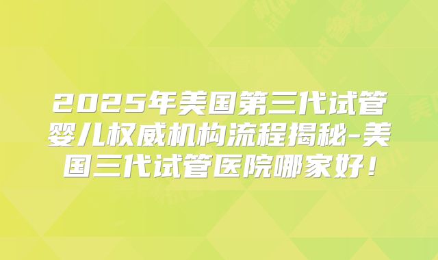 2025年美国第三代试管婴儿权威机构流程揭秘-美国三代试管医院哪家好!