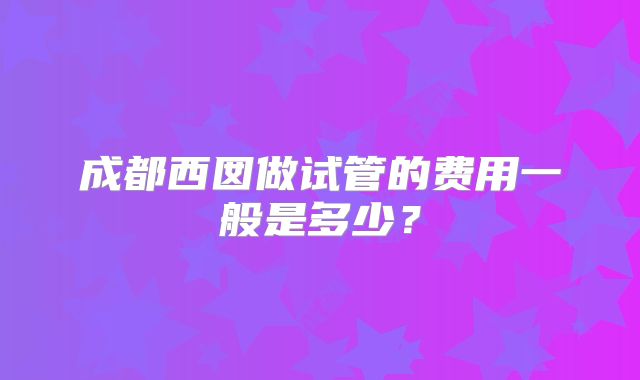 成都西囡做试管的费用一般是多少？