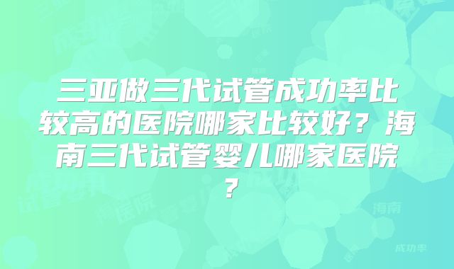 三亚做三代试管成功率比较高的医院哪家比较好？海南三代试管婴儿哪家医院？