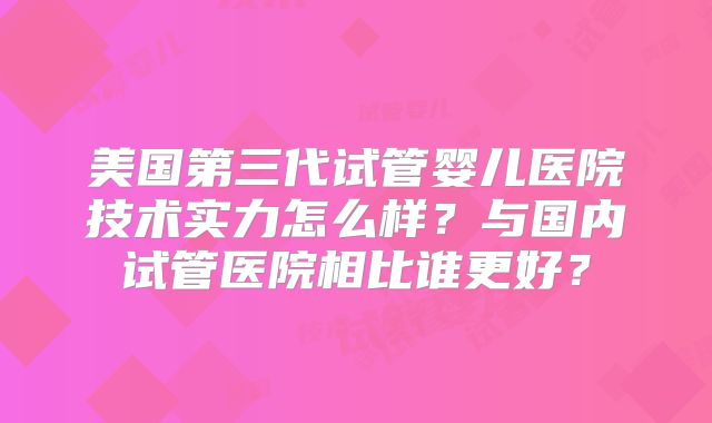 美国第三代试管婴儿医院技术实力怎么样？与国内试管医院相比谁更好？