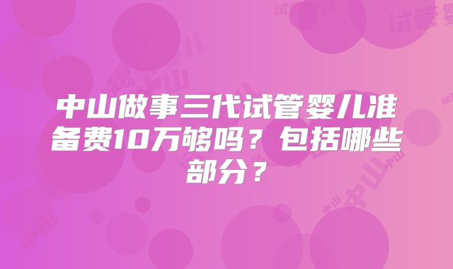 中山做事三代试管婴儿准备费10万够吗?包括哪些部分?