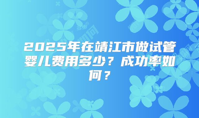 2025年在靖江市做试管婴儿费用多少？成功率如何？