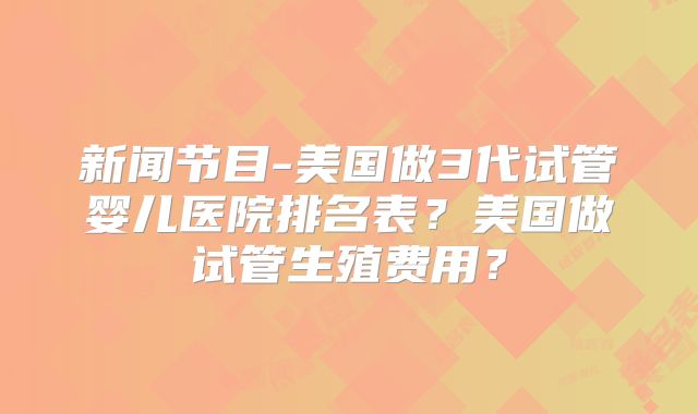 新闻节目-美国做3代试管婴儿医院排名表？美国做试管生殖费用？