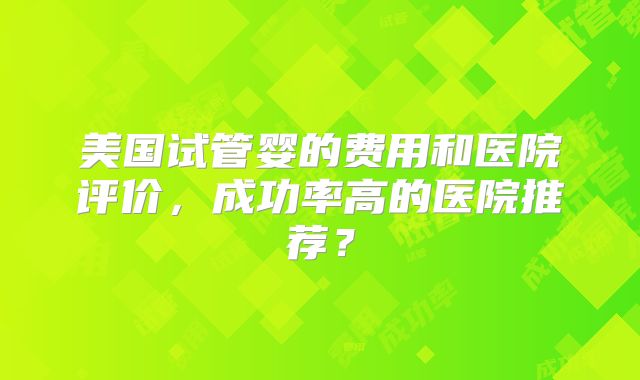 美国试管婴的费用和医院评价，成功率高的医院推荐？