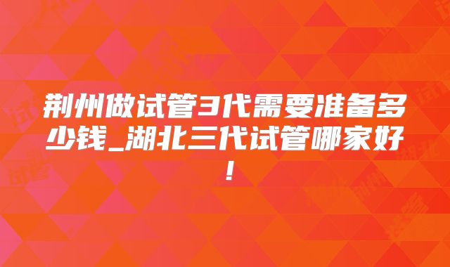 荆州做试管3代需要准备多少钱_湖北三代试管哪家好！