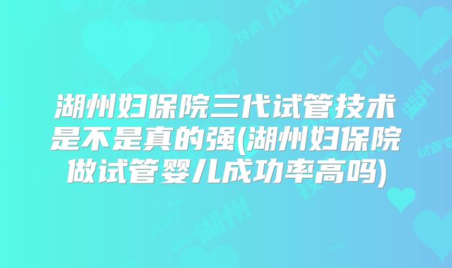 湖州妇保院三代试管技术是不是真的强(湖州妇保院做试管婴儿成功率高吗)