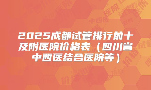 2025成都试管排行前十及附医院价格表（四川省中西医结合医院等）