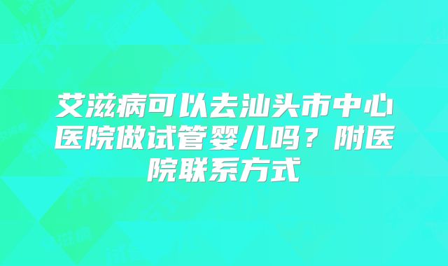 艾滋病可以去汕头市中心医院做试管婴儿吗？附医院联系方式