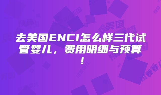 去美国ENCI怎么样三代试管婴儿，费用明细与预算！