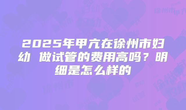2025年甲亢在徐州市妇幼 做试管的费用高吗？明细是怎么样的