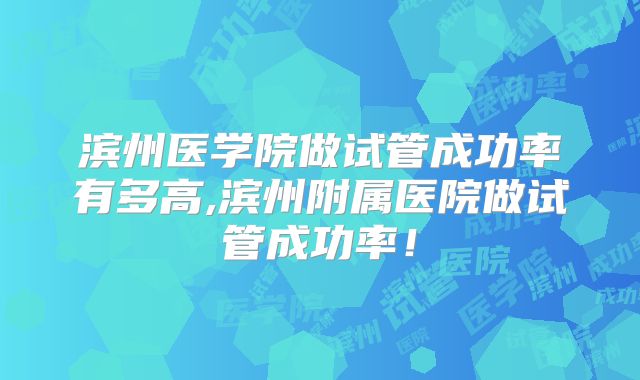 滨州医学院做试管成功率有多高,滨州附属医院做试管成功率！