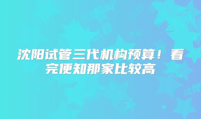沈阳试管三代机构预算!看完便知那家比较高