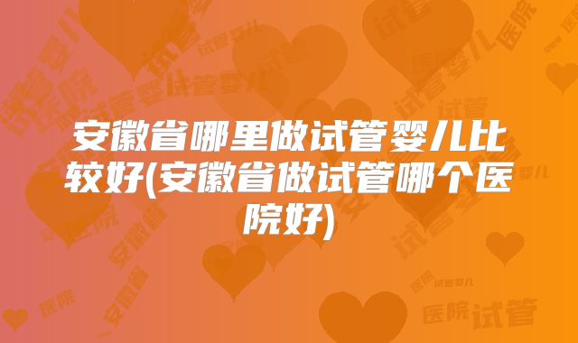 安徽省哪里做试管婴儿比较好(安徽省做试管哪个医院好)