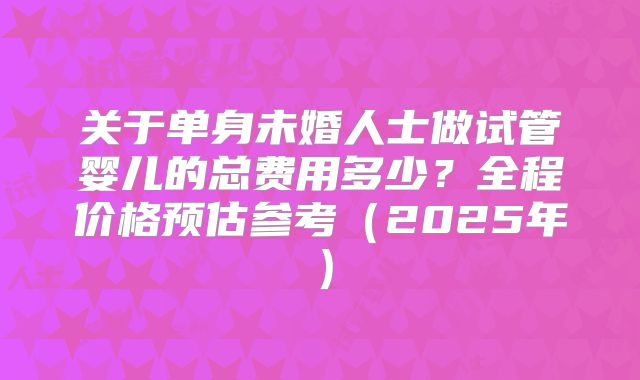 关于单身未婚人士做试管婴儿的总费用多少？全程价格预估参考（2025年）