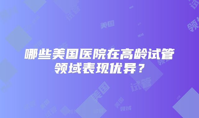 哪些美国医院在高龄试管领域表现优异?