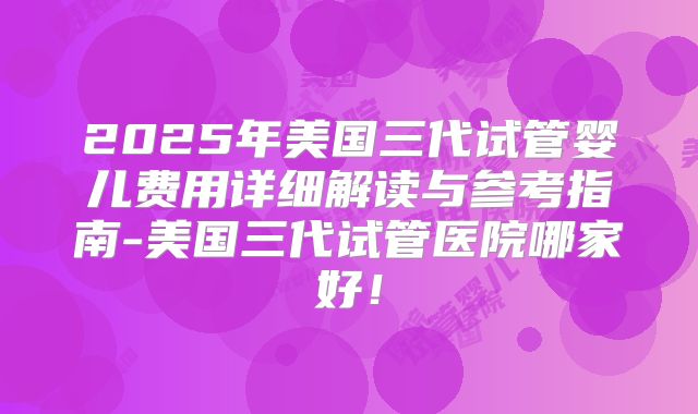2025年美国三代试管婴儿费用详细解读与参考指南-美国三代试管医院哪家好！