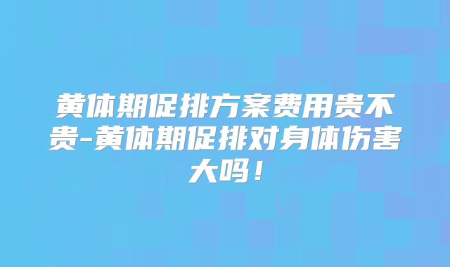 黄体期促排方案费用贵不贵-黄体期促排对身体伤害大吗！