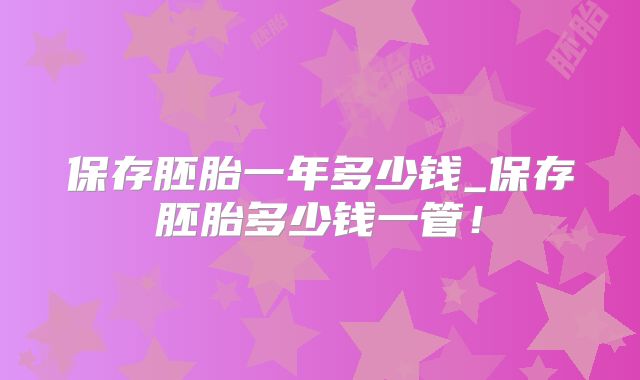 保存胚胎一年多少钱_保存胚胎多少钱一管！