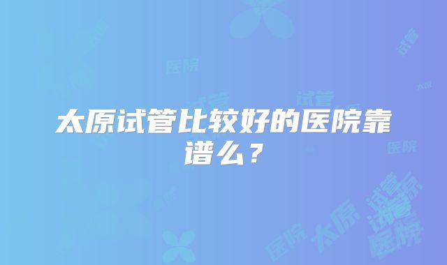 太原试管比较好的医院靠谱么？
