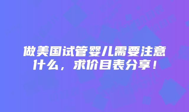 做美国试管婴儿需要注意什么，求价目表分享！