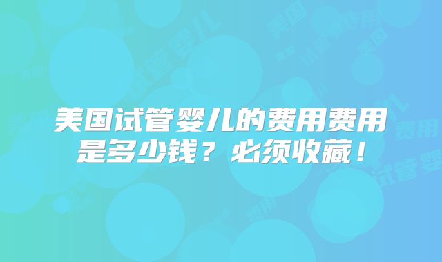 美国试管婴儿的费用费用是多少钱？必须收藏！
