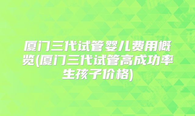 厦门三代试管婴儿费用概览(厦门三代试管高成功率生孩子价格)