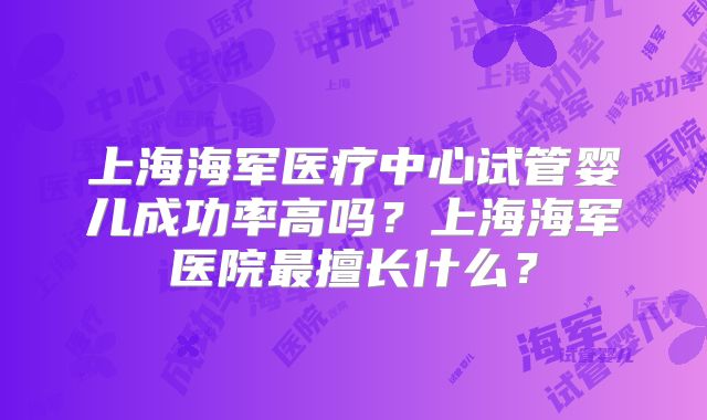 上海海军医疗中心试管婴儿成功率高吗？上海海军医院最擅长什么？