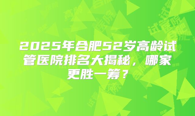 2025年合肥52岁高龄试管医院排名大揭秘，哪家更胜一筹？