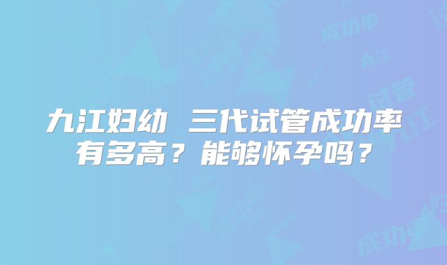 九江妇幼 三代试管成功率有多高？能够怀孕吗？