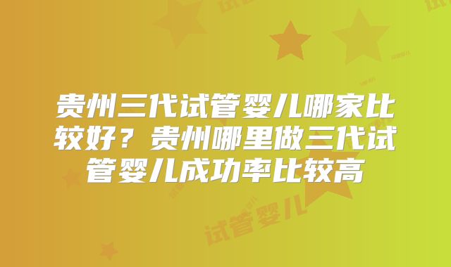 贵州三代试管婴儿哪家比较好？贵州哪里做三代试管婴儿成功率比较高