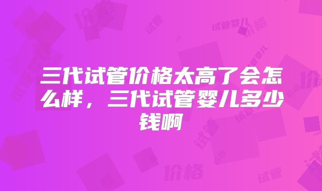三代试管价格太高了会怎么样，三代试管婴儿多少钱啊