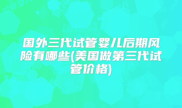 国外三代试管婴儿后期风险有哪些(美国做第三代试管价格)