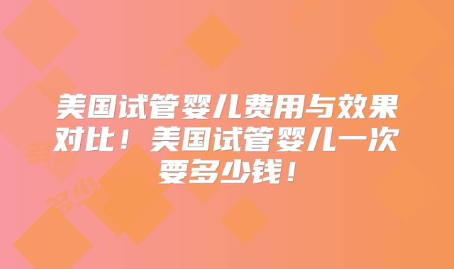 美国试管婴儿费用与效果对比！美国试管婴儿一次要多少钱！