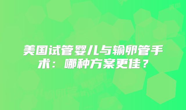 美国试管婴儿与输卵管手术：哪种方案更佳？