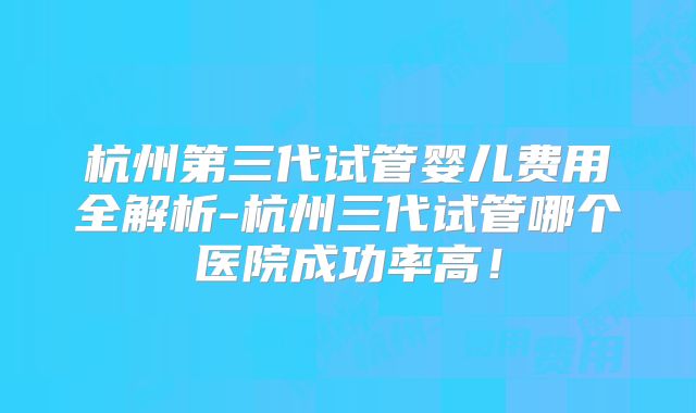 杭州第三代试管婴儿费用全解析-杭州三代试管哪个医院成功率高!