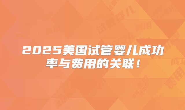 2025美国试管婴儿成功率与费用的关联！