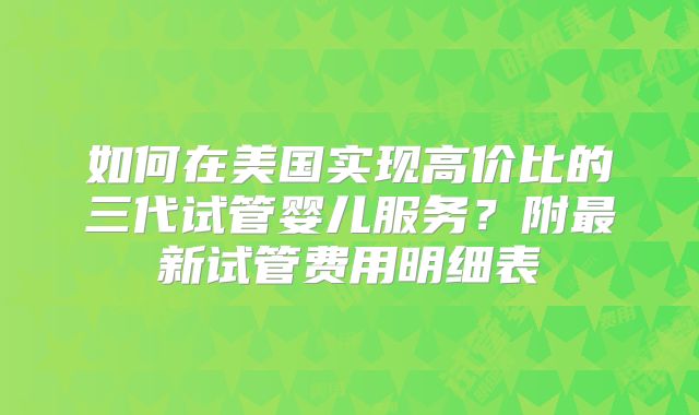 如何在美国实现高价比的三代试管婴儿服务？附最新试管费用明细表
