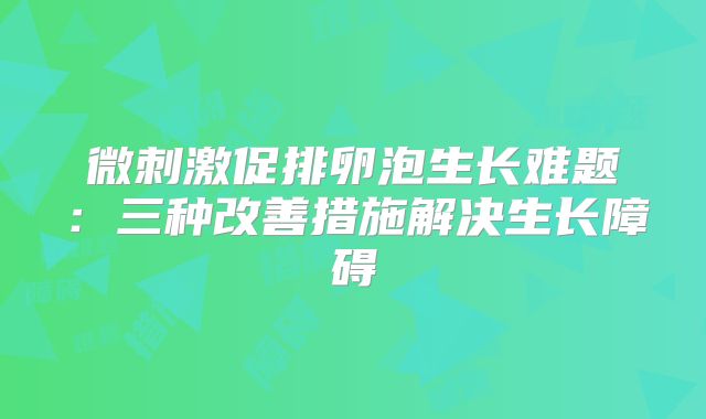微刺激促排卵泡生长难题:三种改善措施解决生长障碍