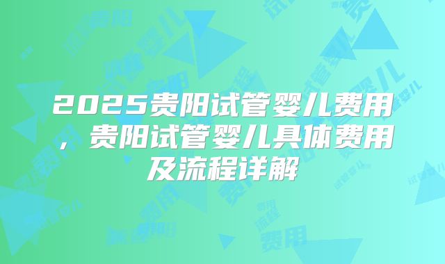 2025贵阳试管婴儿费用，贵阳试管婴儿具体费用及流程详解
