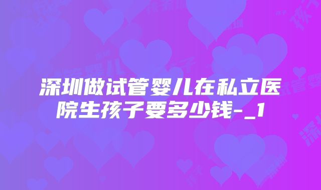 深圳做试管婴儿在私立医院生孩子要多少钱-_1