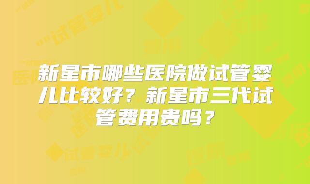 新星市哪些医院做试管婴儿比较好?新星市三代试管费用贵吗?