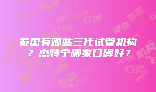 泰国有哪些三代试管机构？杰特宁哪家口碑好？